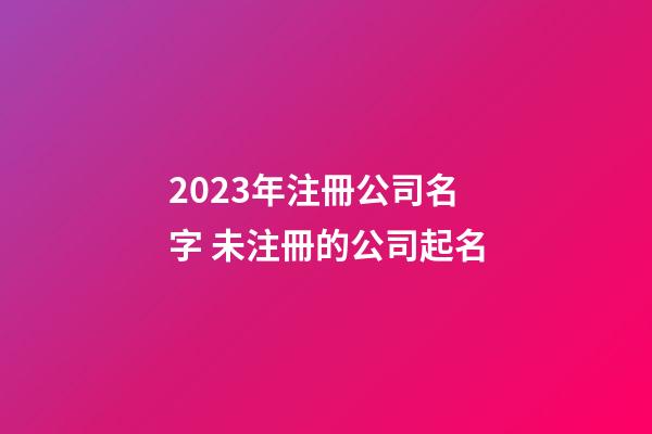 2023年注冊公司名字 未注冊的公司起名